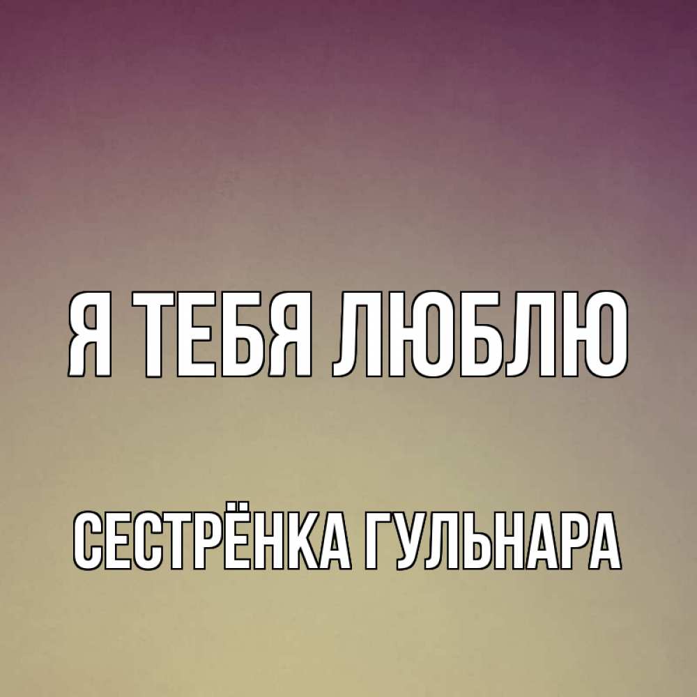 Открытка на каждый день с именем, Сестрёнка-Гульнара Я тебя люблю для любимой Прикольная открытка с пожеланием онлайн скачать бесплатно 