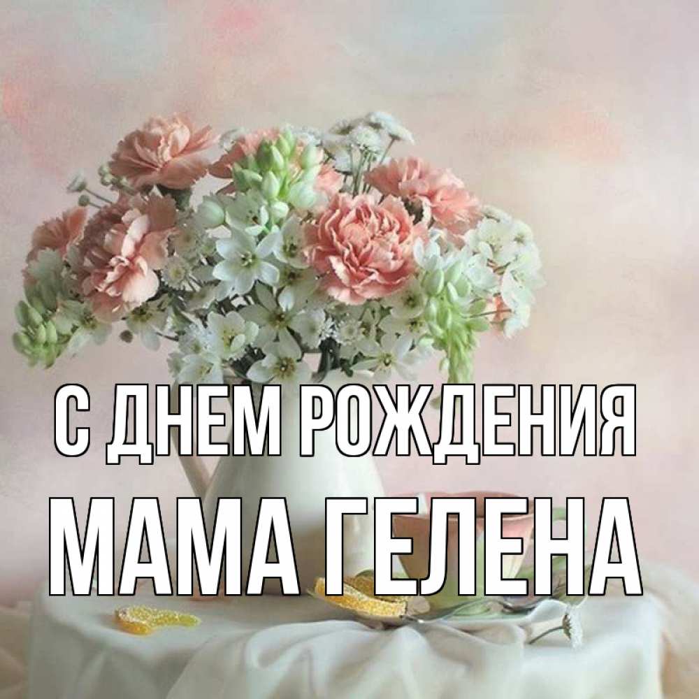 Открытка на каждый день с именем, Мама-Гелена С днем рождения с цветами Прикольная открытка с пожеланием онлайн скачать бесплатно 
