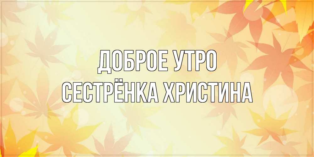 Открытка на каждый день с именем, Сестрёнка-Христина Доброе утро доброе утро Прикольная открытка с пожеланием онлайн скачать бесплатно 