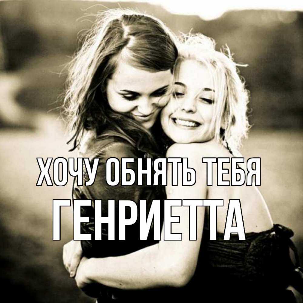 Открытка на каждый день с именем, Генриетта Хочу обнять тебя девочки обнимаются Прикольная открытка с пожеланием онлайн скачать бесплатно 