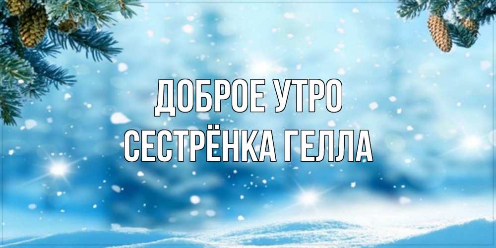 Открытка на каждый день с именем, Сестрёнка-Гелла Доброе утро зимнее доброе утро Прикольная открытка с пожеланием онлайн скачать бесплатно 