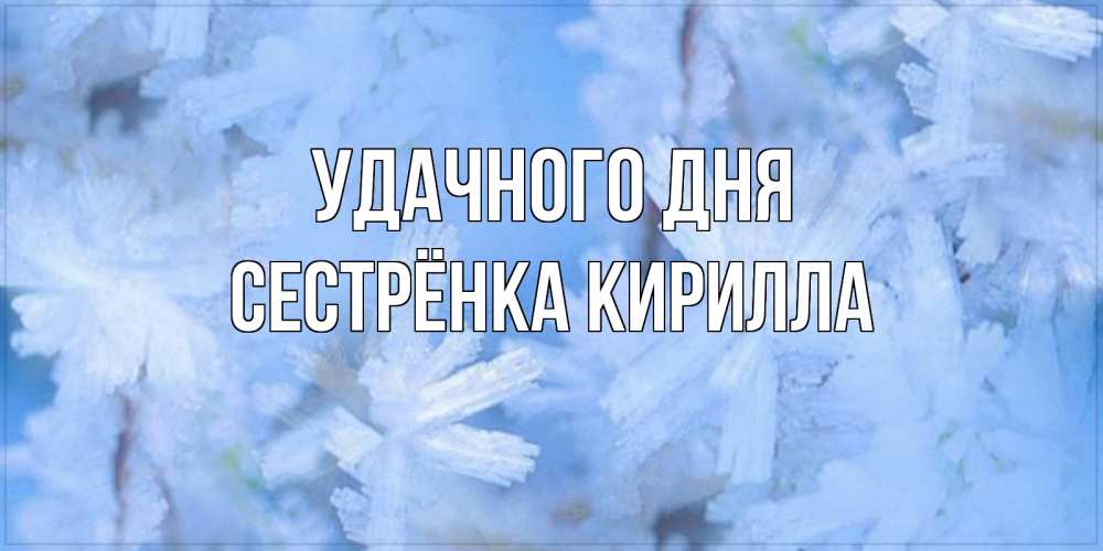 Открытка на каждый день с именем, Сестрёнка-Кирилла Удачного дня открытка на зимний день Прикольная открытка с пожеланием онлайн скачать бесплатно 
