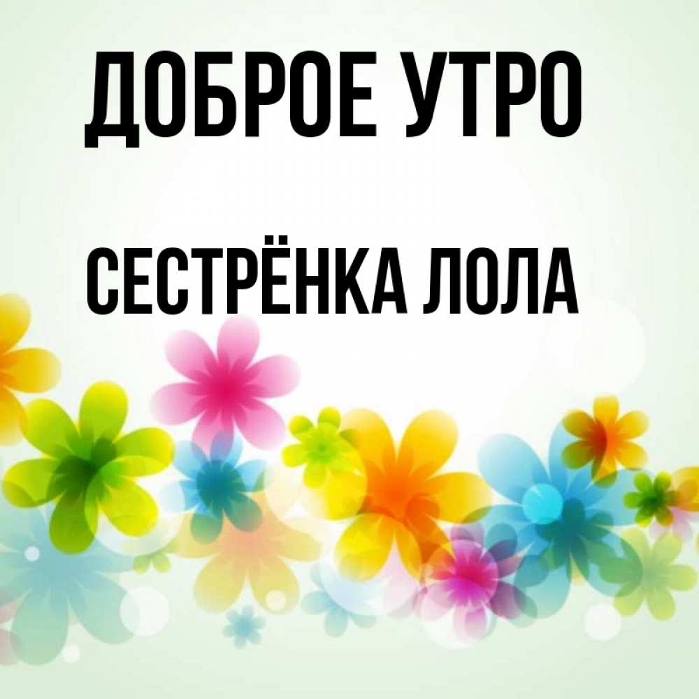 Открытка на каждый день с именем, Сестрёнка-Лола Доброе утро позитивные цветочки Прикольная открытка с пожеланием онлайн скачать бесплатно 