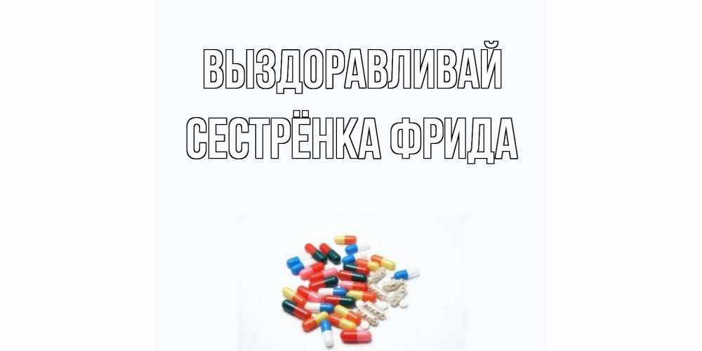 Открытка на каждый день с именем, Сестрёнка-Фрида Выздоравливай таблетки Прикольная открытка с пожеланием онлайн скачать бесплатно 