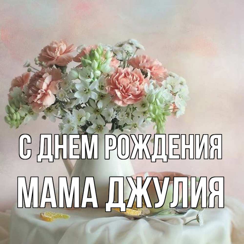 Открытка на каждый день с именем, Мама-Джулия С днем рождения с цветами Прикольная открытка с пожеланием онлайн скачать бесплатно 
