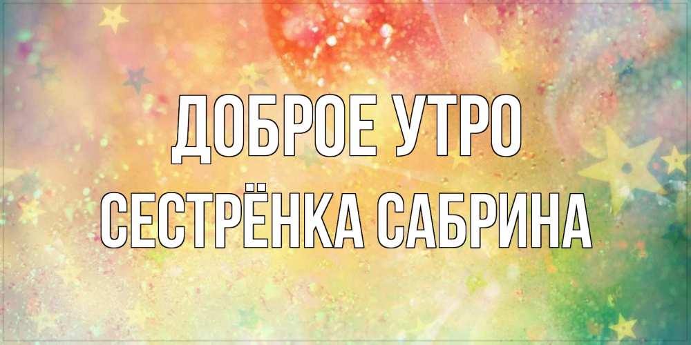 Открытка на каждый день с именем, Сестрёнка-Сабрина Доброе утро красивая открытка с пожеланиями добрейшего утра Прикольная открытка с пожеланием онлайн скачать бесплатно 