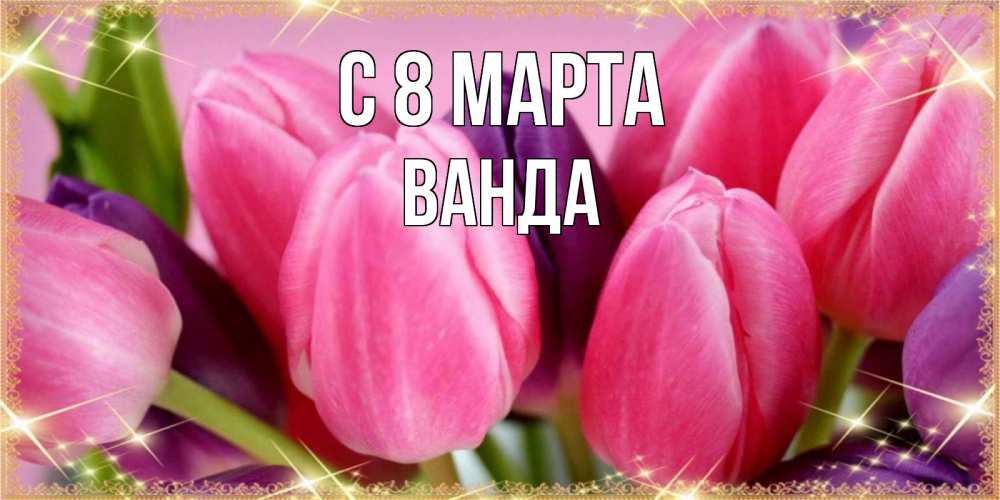 Открытка на каждый день с именем, Ванда С 8 МАРТА тюльпаны для женщины на международный женский день Прикольная открытка с пожеланием онлайн скачать бесплатно 
