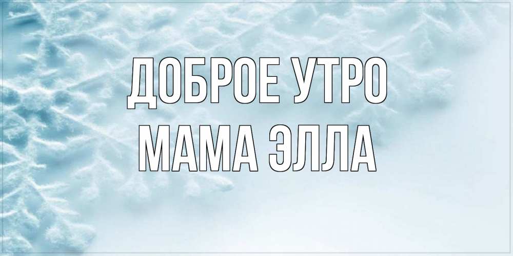Открытка на каждый день с именем, Мама-Элла Доброе утро классное зимнее утро Прикольная открытка с пожеланием онлайн скачать бесплатно 