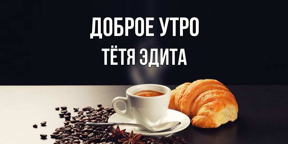 Открытка на каждый день с именем, Тётя-Эдита Доброе утро зерна кофе и кофе на завтрак с круасаном Прикольная открытка с пожеланием онлайн скачать бесплатно 