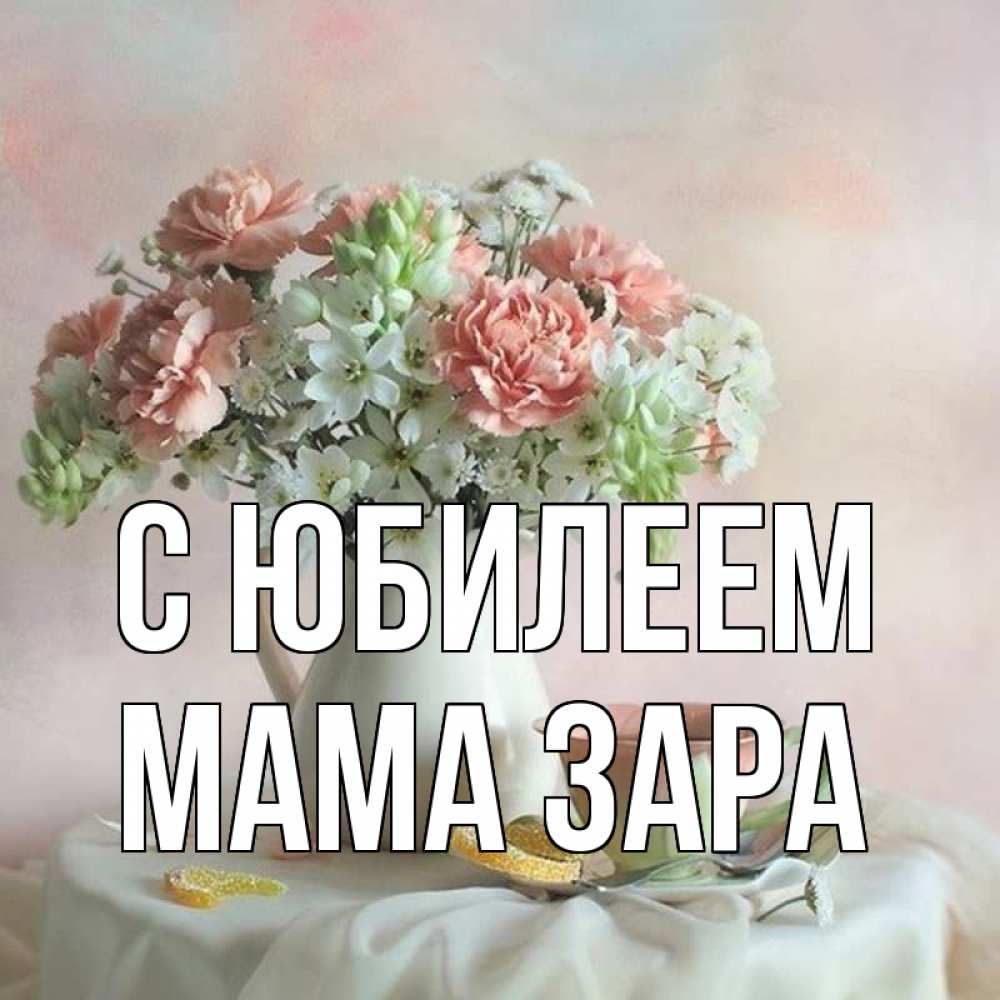 Открытка на каждый день с именем, Мама-Зара С юбилеем с цветами Прикольная открытка с пожеланием онлайн скачать бесплатно 