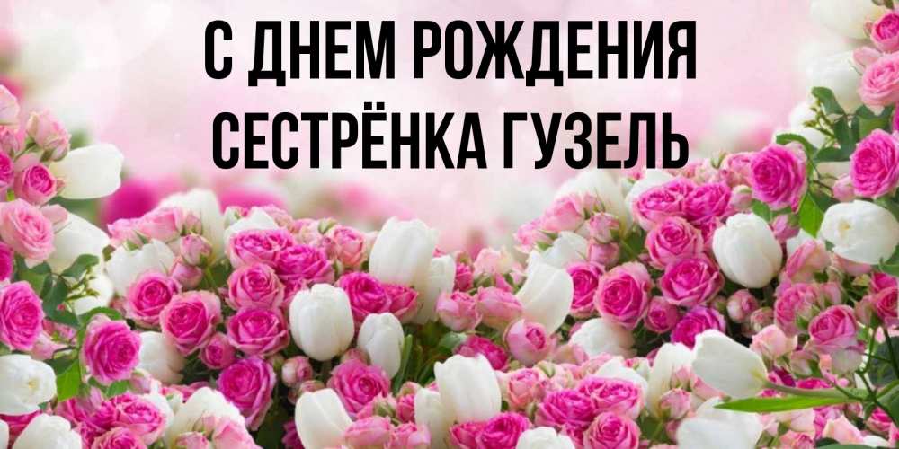 Открытка на каждый день с именем, Сестрёнка-Гузель С днем рождения открытка с разными розами Прикольная открытка с пожеланием онлайн скачать бесплатно 
