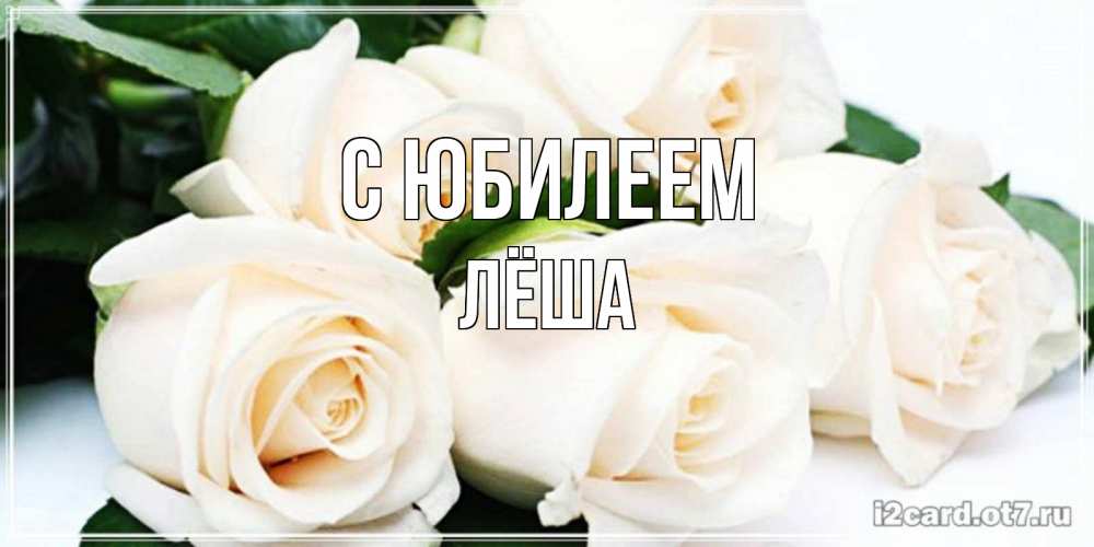 Открытка на каждый день с именем, Лёша С юбилеем открытка с красивыми белыми розами для родных Прикольная открытка с пожеланием онлайн скачать бесплатно 