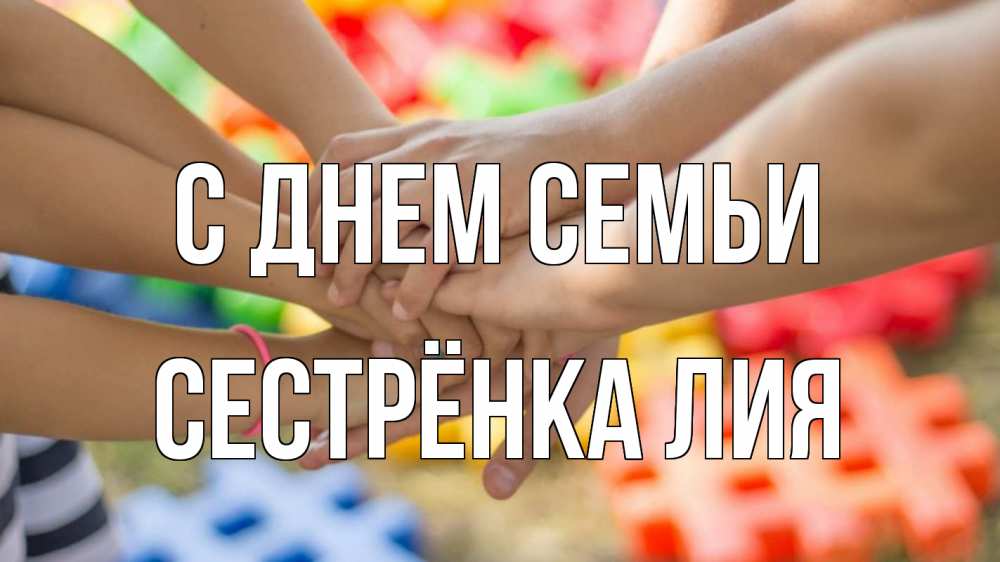 Открытка на каждый день с именем, Сестрёнка-Лия С днем семьи руки Прикольная открытка с пожеланием онлайн скачать бесплатно 