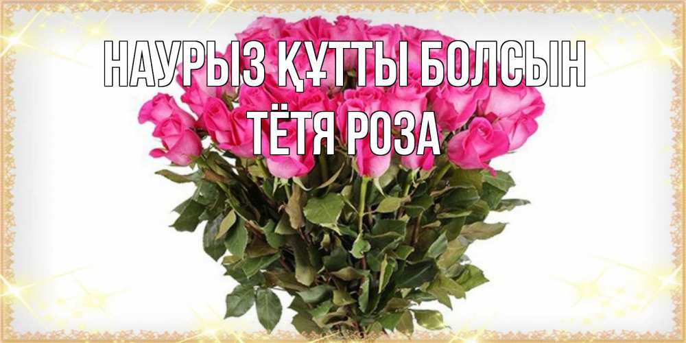 Открытка на каждый день с именем, Тётя-Роза Наурыз құтты болсын красивые открытки в оригинальной обработке на международный женский день Прикольная открытка с пожеланием онлайн скачать бесплатно 