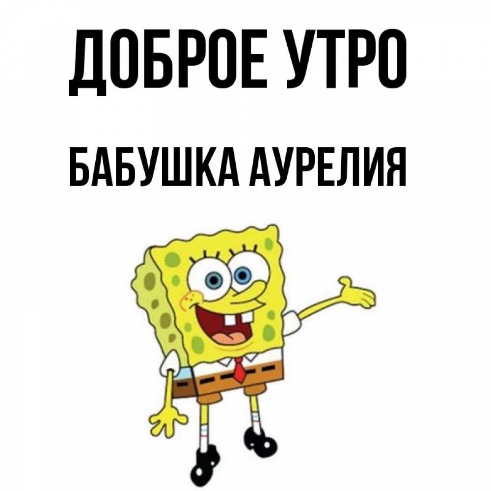 Открытка на каждый день с именем, Бабушка-Аурелия Доброе утро губка боб улыбается Прикольная открытка с пожеланием онлайн скачать бесплатно 