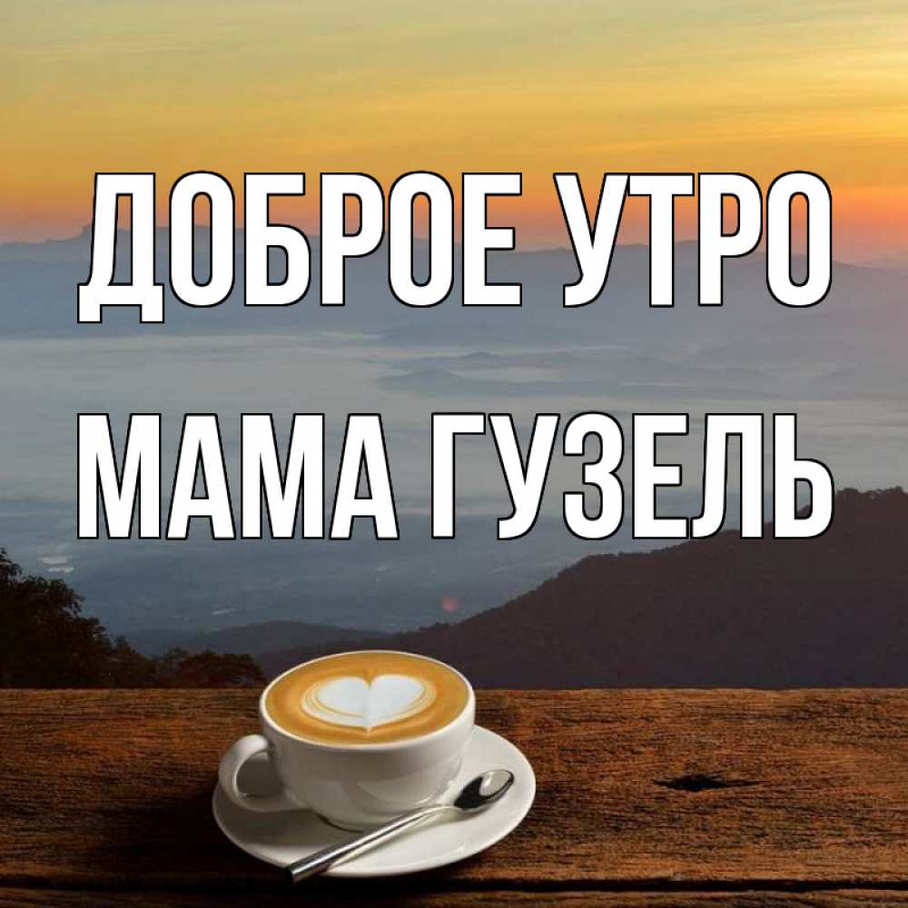 Открытка на каждый день с именем, Мама-Гузель Доброе утро кофе на высоте Прикольная открытка с пожеланием онлайн скачать бесплатно 