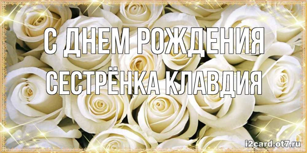 Открытка на каждый день с именем, Сестрёнка-Клавдия С днем рождения открытка с белыми розами. большой букет белых роз Прикольная открытка с пожеланием онлайн скачать бесплатно 