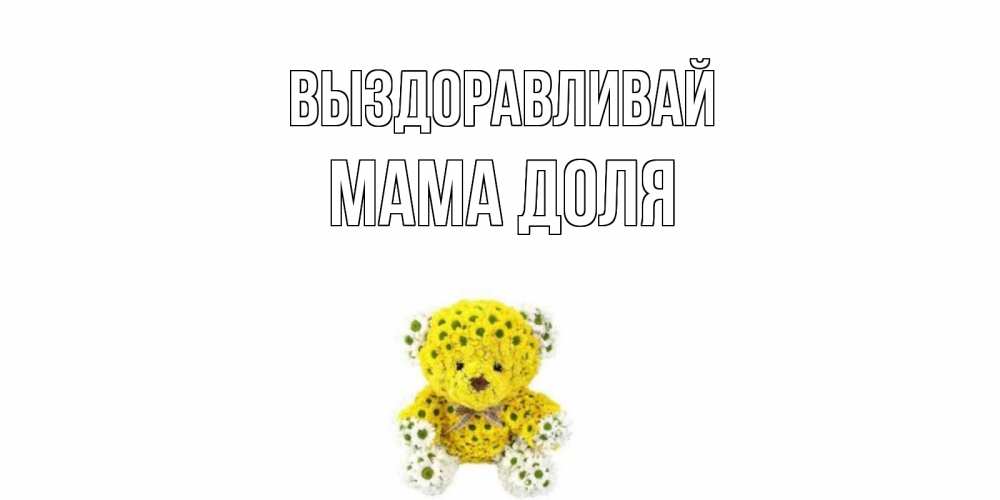 Открытка на каждый день с именем, Мама-Доля Выздоравливай мишка Прикольная открытка с пожеланием онлайн скачать бесплатно 