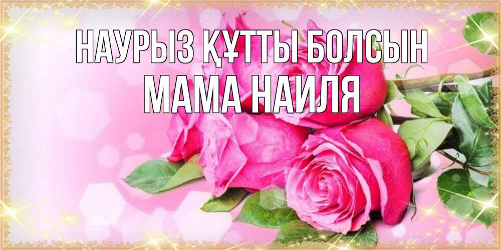Открытка на каждый день с именем, Мама-Наиля Наурыз құтты болсын открытка с розами на международный женский день Прикольная открытка с пожеланием онлайн скачать бесплатно 