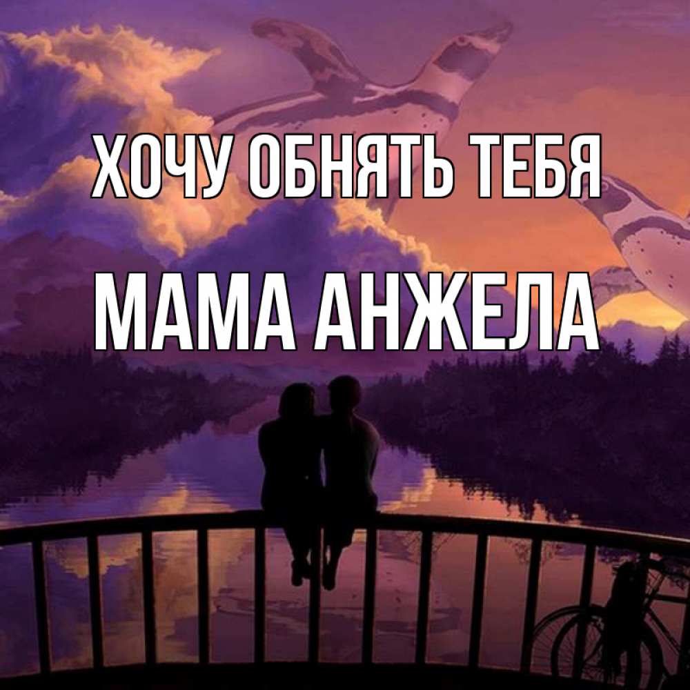 Открытка на каждый день с именем, Мама-Анжела Хочу обнять тебя парочка сидит на мосте или на набережной Прикольная открытка с пожеланием онлайн скачать бесплатно 