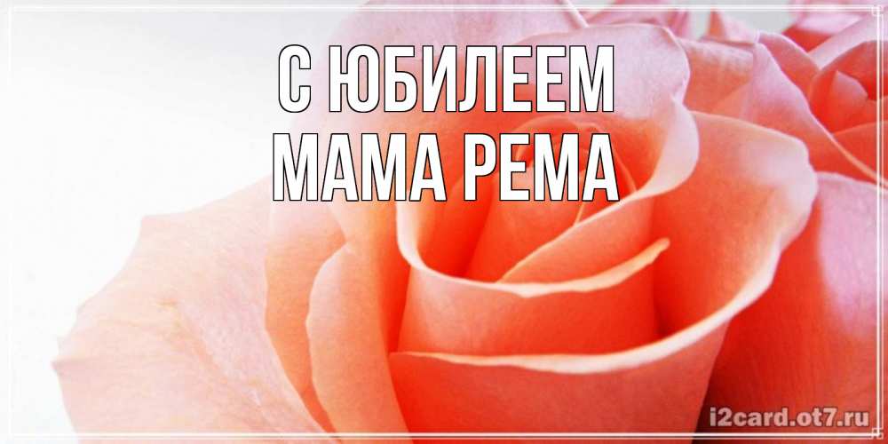 Открытка на каждый день с именем, Мама-Рема С юбилеем розы для поздравления с днем рождения Прикольная открытка с пожеланием онлайн скачать бесплатно 