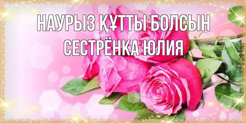 Открытка на каждый день с именем, Сестрёнка-Юлия Наурыз құтты болсын открытка с розами на международный женский день Прикольная открытка с пожеланием онлайн скачать бесплатно 