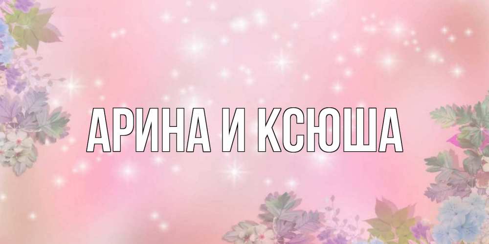 Открытка на каждый день с именем, Арина-и-Ксюша Главная открыта с цветами в нежных тонах Прикольная открытка с пожеланием онлайн скачать бесплатно 