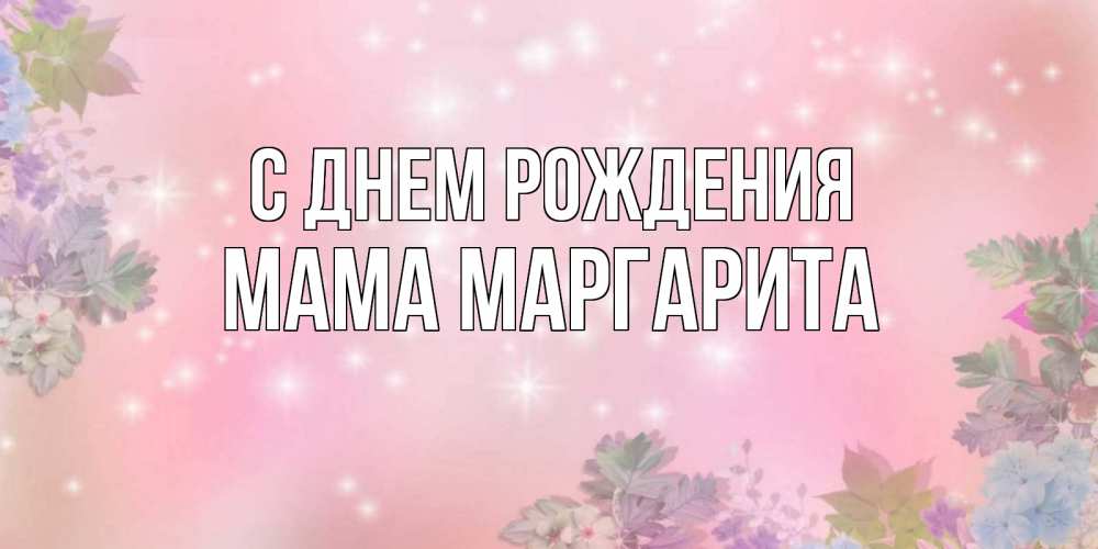 Открытка на каждый день с именем, Мама-Маргарита С днем рождения открыта с цветами в нежных тонах Прикольная открытка с пожеланием онлайн скачать бесплатно 