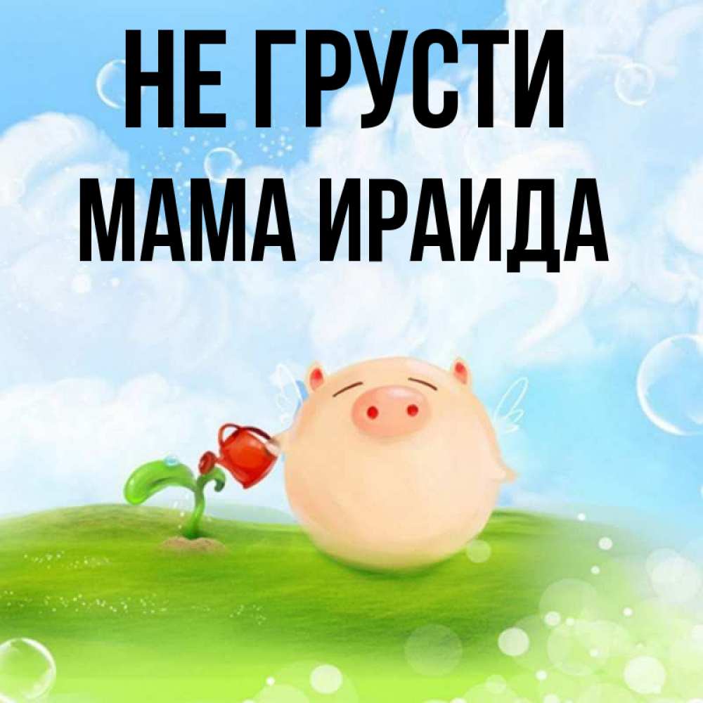 Открытка на каждый день с именем, Мама-Ираида Не грусти поливает цветок порося Прикольная открытка с пожеланием онлайн скачать бесплатно 