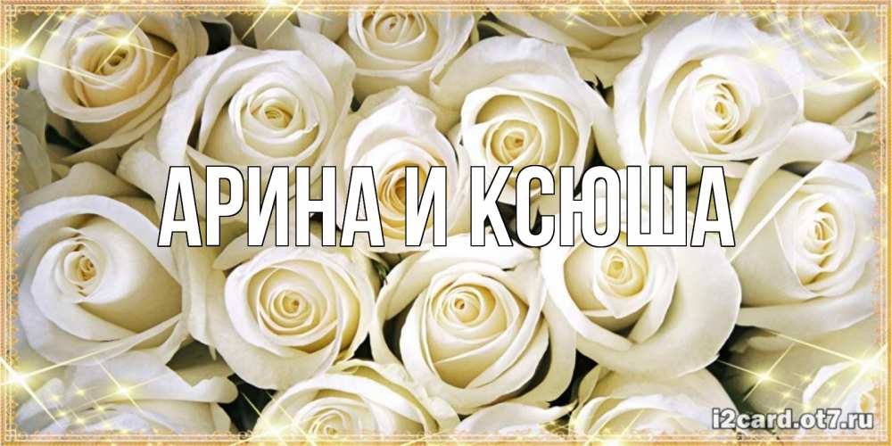 Открытка на каждый день с именем, Арина-и-Ксюша Главная открытка с белыми розами. большой букет белых роз Прикольная открытка с пожеланием онлайн скачать бесплатно 