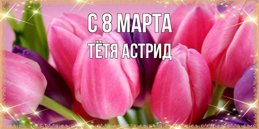 Открытка на каждый день с именем, Тётя-Астрид С 8 МАРТА тюльпаны для женщины на международный женский день Прикольная открытка с пожеланием онлайн скачать бесплатно 