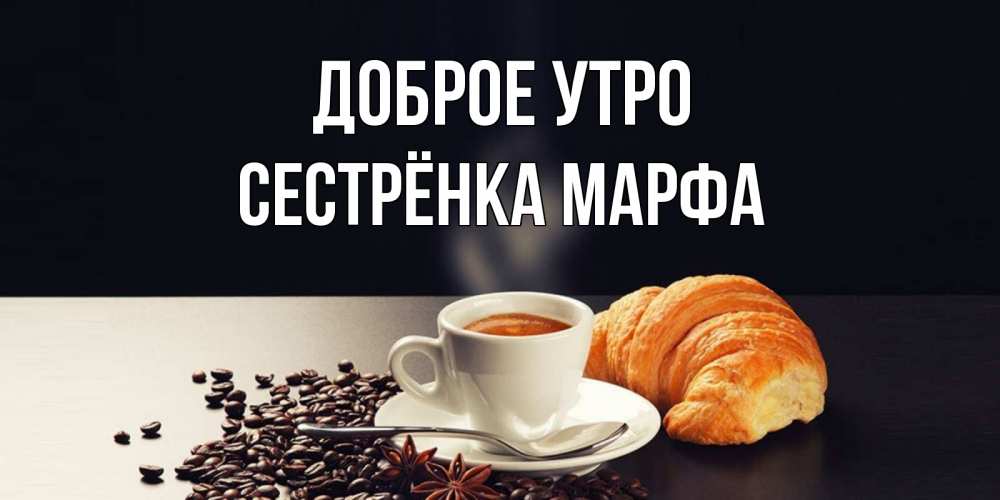 Открытка на каждый день с именем, Сестрёнка-Марфа Доброе утро зерна кофе и кофе на завтрак с круасаном Прикольная открытка с пожеланием онлайн скачать бесплатно 