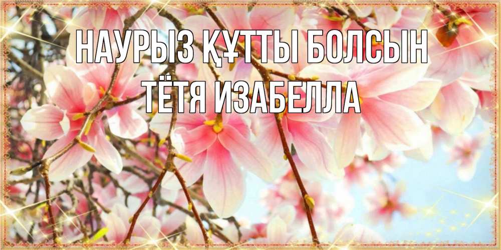 Открытка на каждый день с именем, Тётя-Изабелла Наурыз құтты болсын цветы деревьев на наурыз Прикольная открытка с пожеланием онлайн скачать бесплатно 