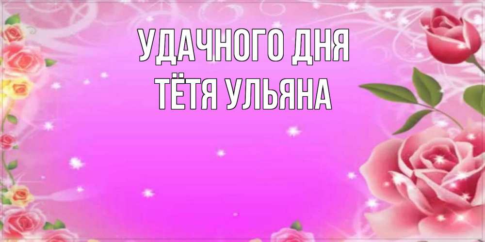 Открытка на каждый день с именем, Тётя-Ульяна Удачного дня открытка с розами Прикольная открытка с пожеланием онлайн скачать бесплатно 