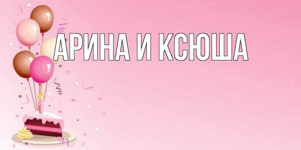 Открытка на каждый день с именем, Арина-и-Ксюша Главная розовая открытка с шарами и тортинкой на день рождения Прикольная открытка с пожеланием онлайн скачать бесплатно 