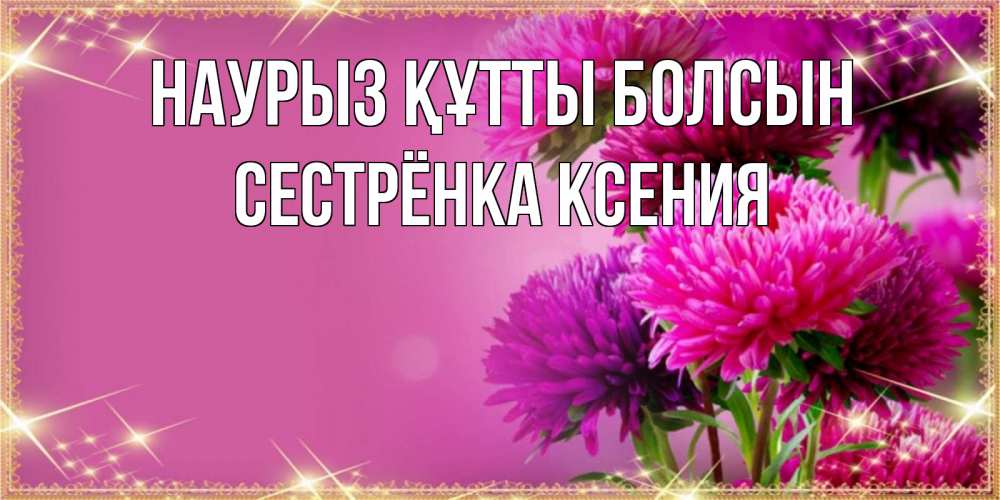 Открытка на каждый день с именем, Сестрёнка-Ксения Наурыз құтты болсын садовые цветы на наурыз Прикольная открытка с пожеланием онлайн скачать бесплатно 