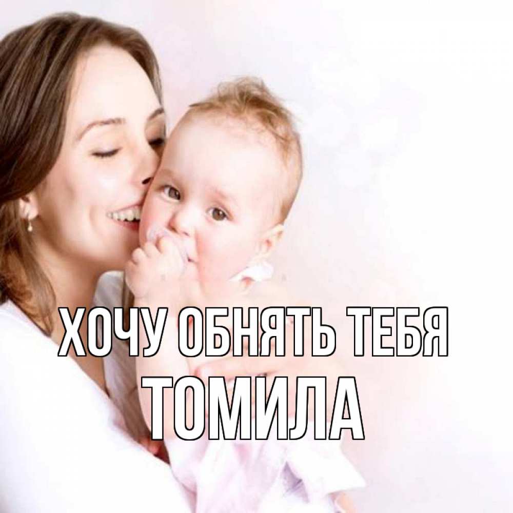 Открытка на каждый день с именем, Томила Хочу обнять тебя фото счастливой мамы и ребенка Прикольная открытка с пожеланием онлайн скачать бесплатно 