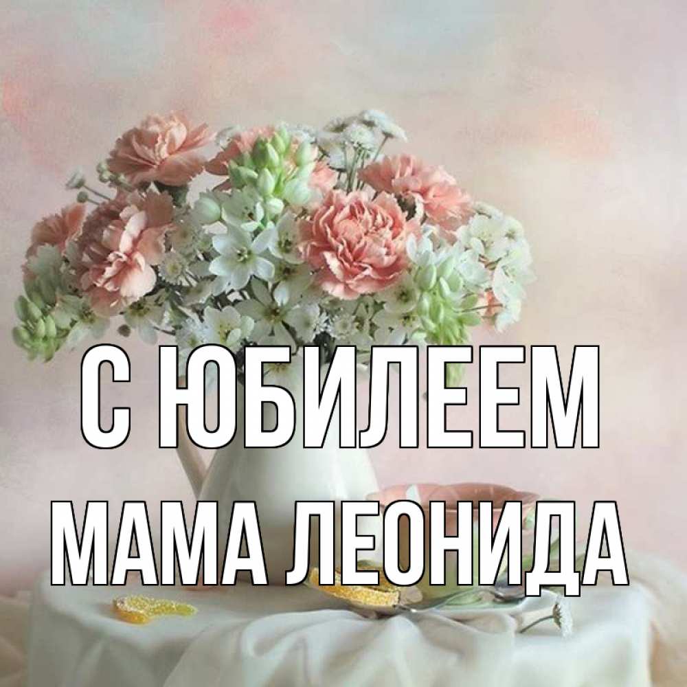 Открытка на каждый день с именем, Мама-Леонида С юбилеем с цветами Прикольная открытка с пожеланием онлайн скачать бесплатно 