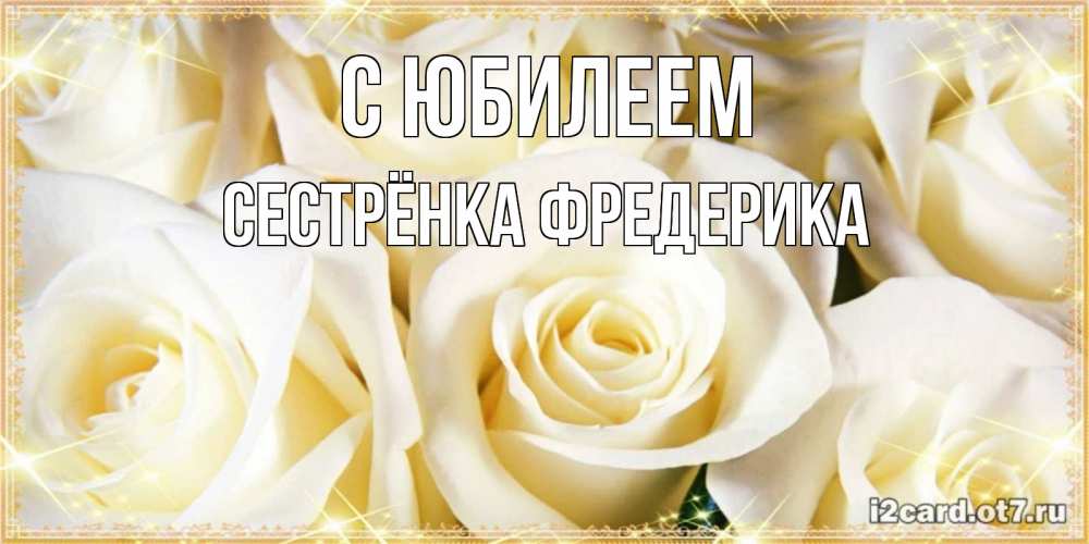 Открытка на каждый день с именем, Сестрёнка-Фредерика С юбилеем розочки белого цвета на открытке Прикольная открытка с пожеланием онлайн скачать бесплатно 
