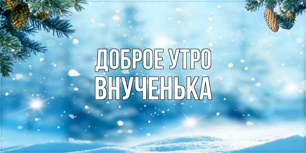 Открытка на каждый день с именем, Внученька Доброе утро зимнее доброе утро Прикольная открытка с пожеланием онлайн скачать бесплатно 