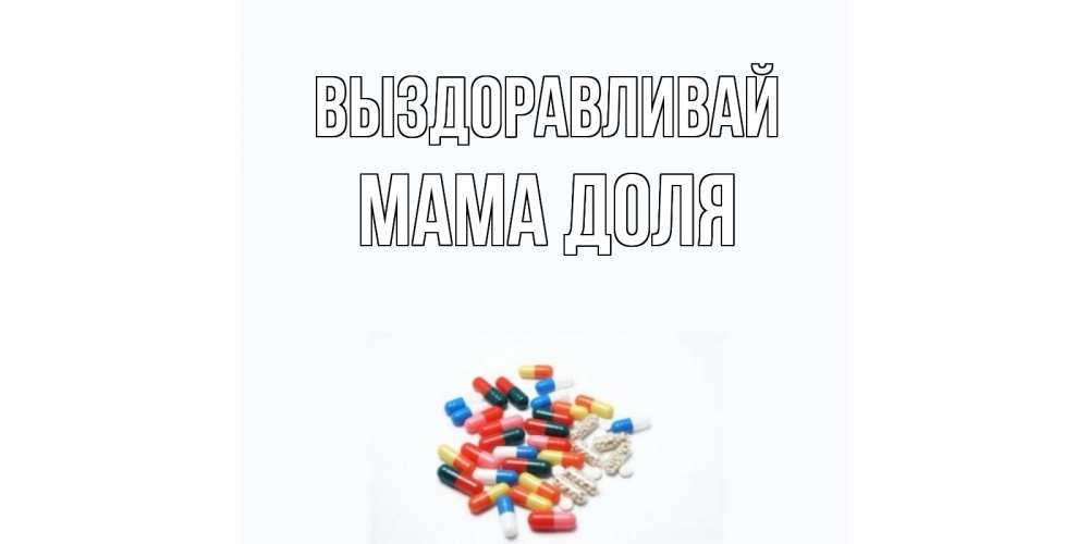 Открытка на каждый день с именем, Мама-Доля Выздоравливай таблетки Прикольная открытка с пожеланием онлайн скачать бесплатно 