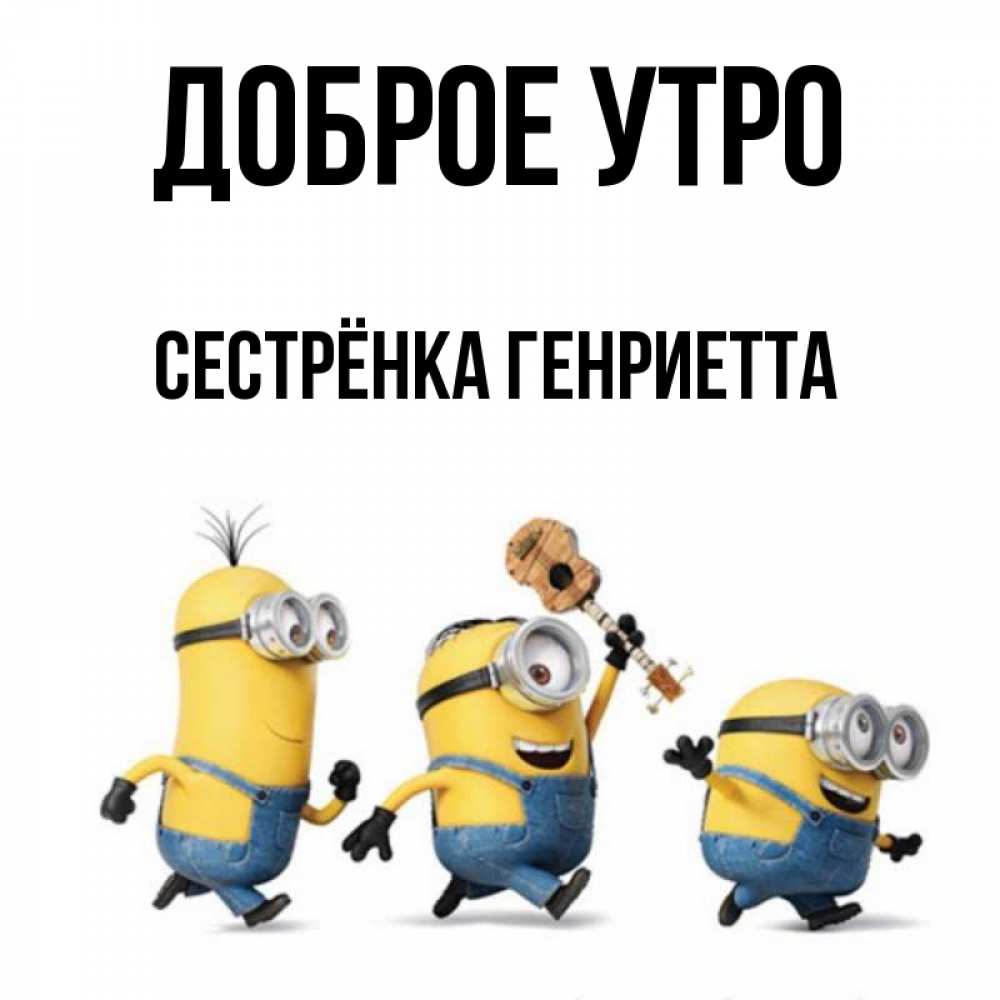 Открытка на каждый день с именем, Сестрёнка-Генриетта Доброе утро миньоны и прекрасное утро Прикольная открытка с пожеланием онлайн скачать бесплатно 