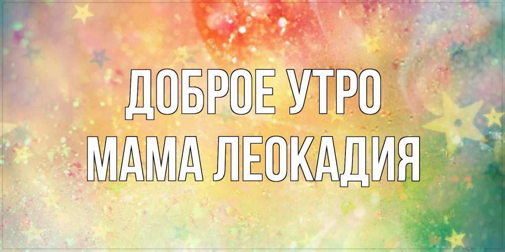 Открытка на каждый день с именем, Мама-Леокадия Доброе утро красивая открытка с пожеланиями добрейшего утра Прикольная открытка с пожеланием онлайн скачать бесплатно 