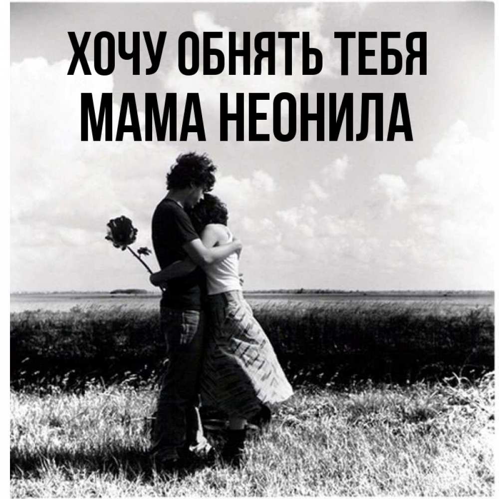 Открытка на каждый день с именем, Мама-Неонила Хочу обнять тебя чернобелое фото Прикольная открытка с пожеланием онлайн скачать бесплатно 