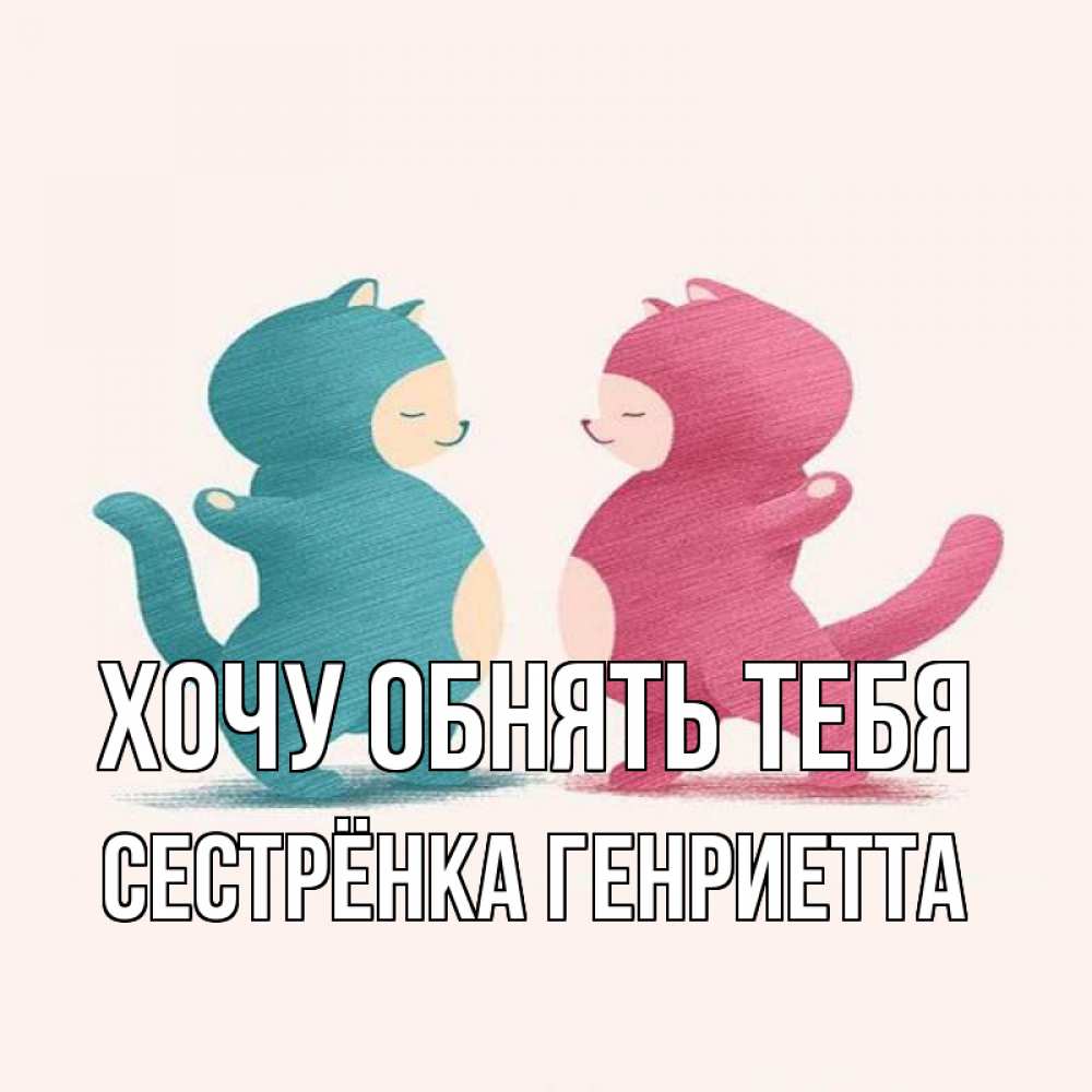 Открытка на каждый день с именем, Сестрёнка-Генриетта Хочу обнять тебя пузики и котики Прикольная открытка с пожеланием онлайн скачать бесплатно 