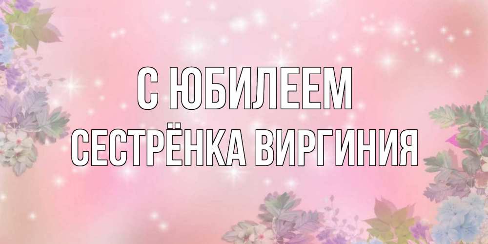 Открытка на каждый день с именем, Сестрёнка-Виргиния С юбилеем открыта с цветами в нежных тонах Прикольная открытка с пожеланием онлайн скачать бесплатно 