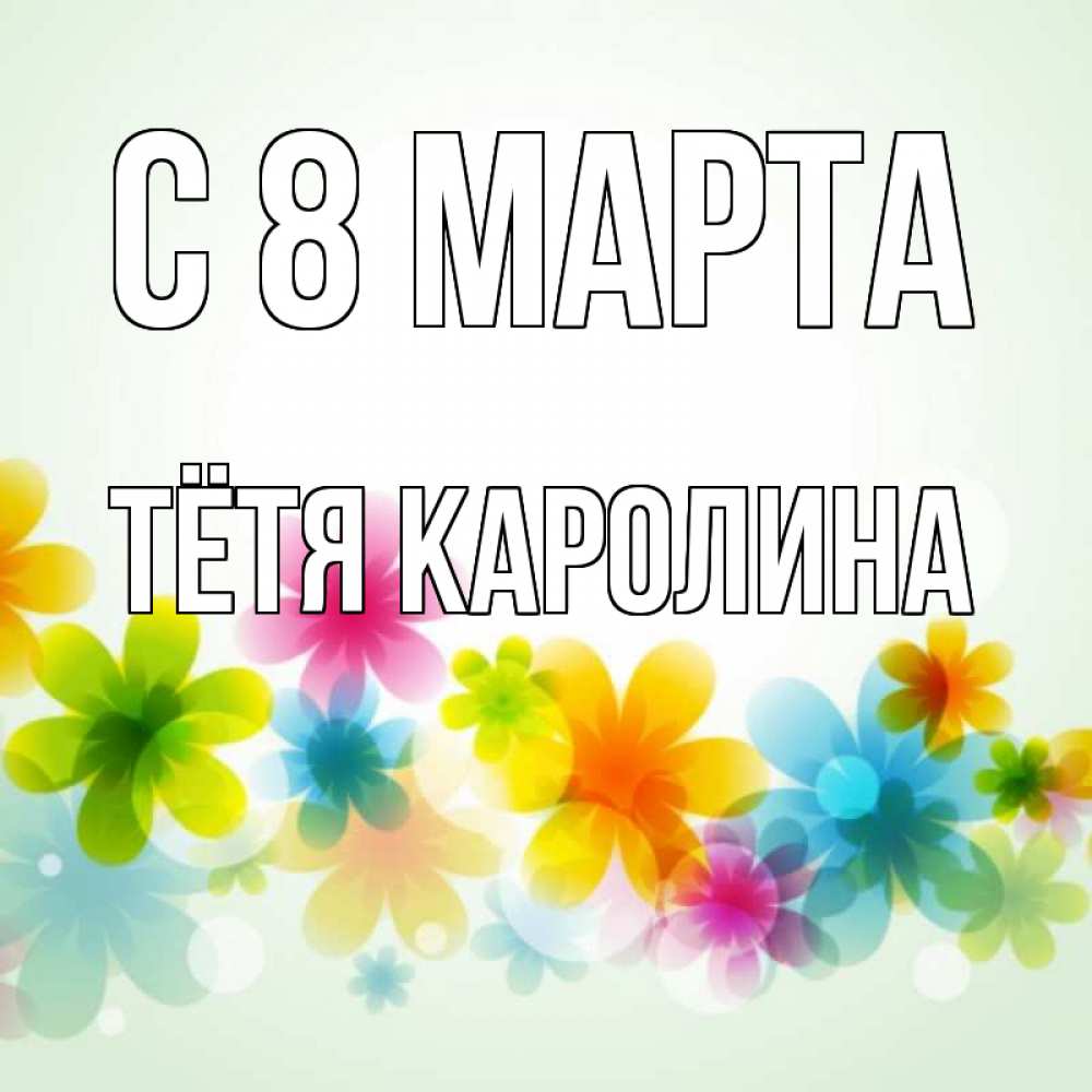 Открытка на каждый день с именем, Тётя-Каролина С 8 МАРТА цветы Прикольная открытка с пожеланием онлайн скачать бесплатно 