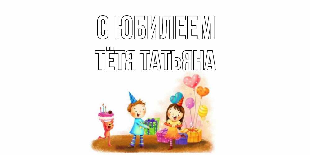 Открытка на каждый день с именем, Тётя-Татьяна С юбилеем дети, подарки Прикольная открытка с пожеланием онлайн скачать бесплатно 