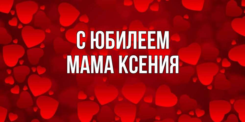 Открытка на каждый день с именем, Мама-Ксения С юбилеем прекрасные сердечки на открытке с красным фоном Прикольная открытка с пожеланием онлайн скачать бесплатно 