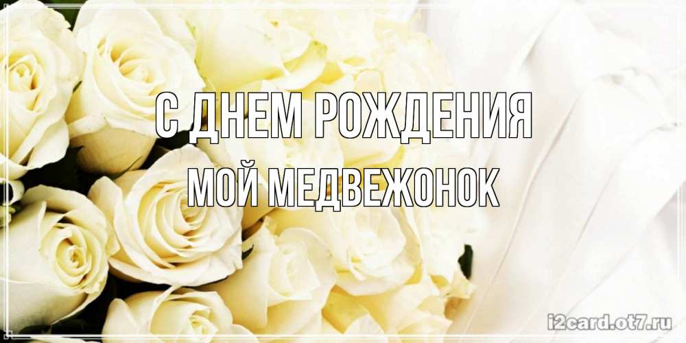 Открытка на каждый день с именем, Мой-Медвежонок С днем рождения белые розы в букете Прикольная открытка с пожеланием онлайн скачать бесплатно 